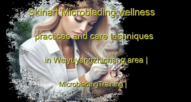 Skinart Microblading wellness practices and care techniques in Weiyuyangzhichang area | MicrobladingTraining | MicrobladingClasses | SkinartTraining-China